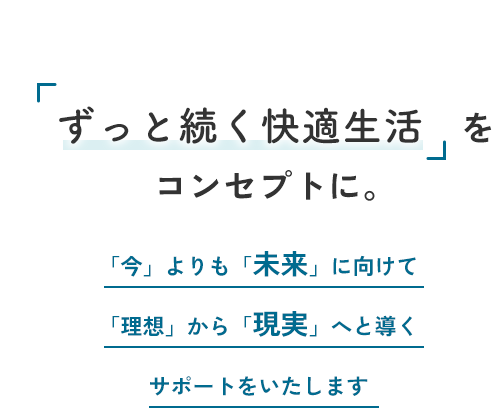 future and reality 「ずっと続く快適生活」をコンセプトに。「今」よりも「未来」に向けて「理想」から「現実」へと導くサポートをいたします